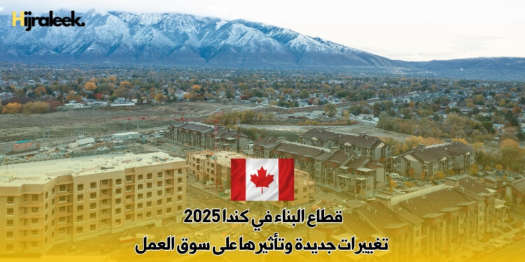 قطاع البناء في كندا 2025 : تغييرات جديدة وتأثيرها على سوق العمل
